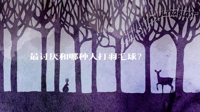 最讨厌和哪种人打羽毛球？